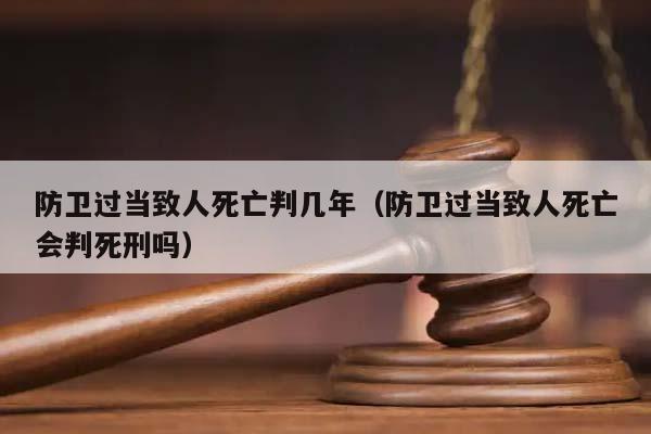 防卫过当致人死亡判几年（防卫过当致人死亡会判死刑吗）