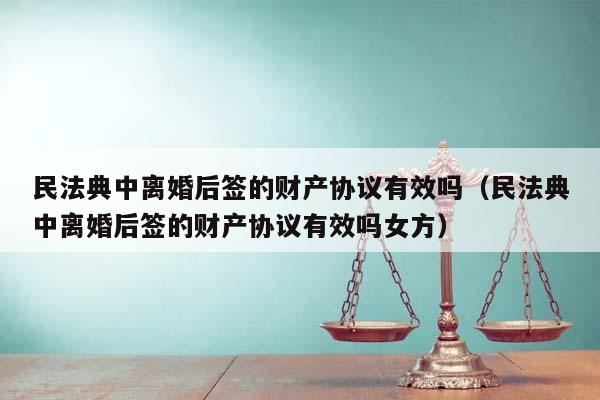 民法典中离婚后签的财产协议有效吗（民法典中离婚后签的财产协议有效吗女方）