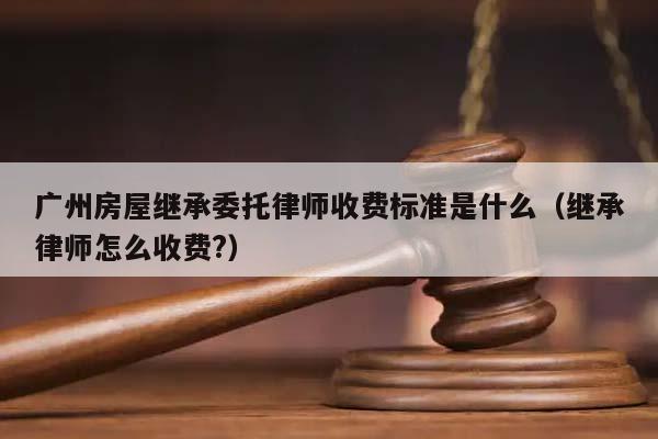 广州房屋继承委托律师收费标准是什么（继承律师怎么收费?）