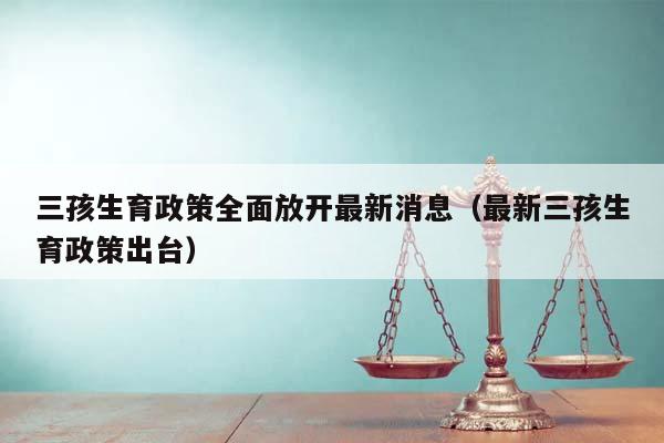 三孩生育政策全面放开最新消息（最新三孩生育政策出台）