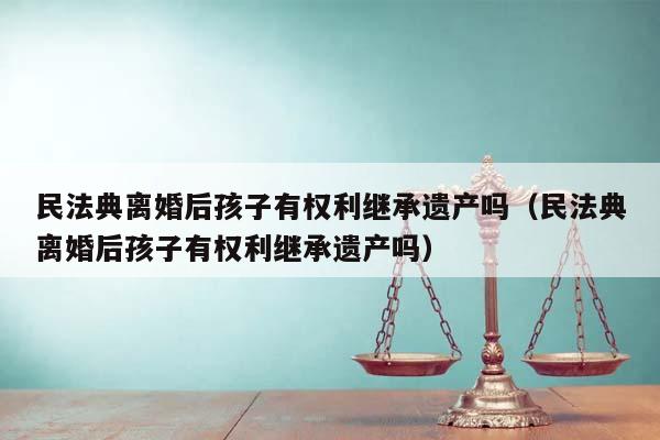 民法典离婚后孩子有权利继承遗产吗（民法典离婚后孩子有权利继承遗产吗）