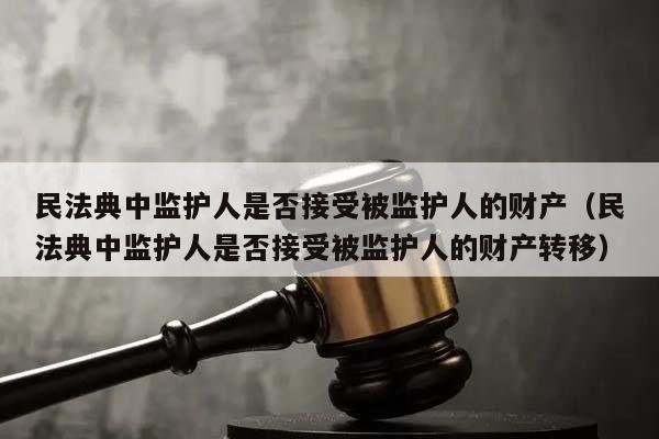 民法典中监护人是否接受被监护人的财产（民法典中监护人是否接受被监护人的财产转移）