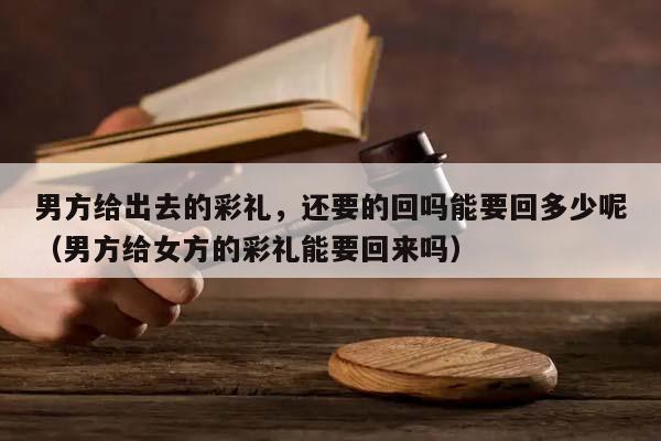 男方给出去的彩礼，还要的回吗能要回多少呢（男方给女方的彩礼能要回来吗）