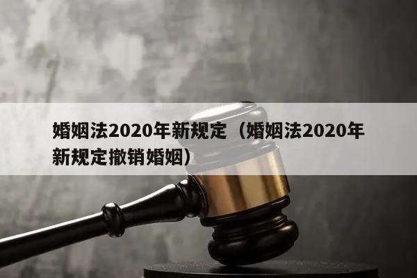 婚姻法2020年新规定（婚姻法2020年新规定撤销婚姻）
