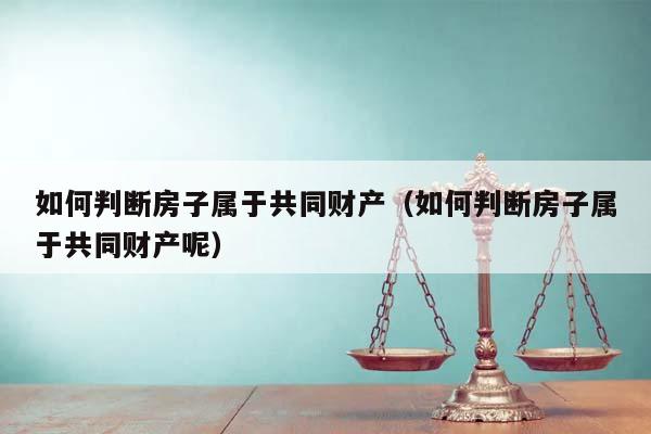 如何判断房子属于共同财产（如何判断房子属于共同财产呢）