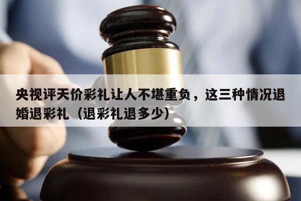 央视评天价彩礼让人不堪重负，这三种情况退婚退彩礼（退彩礼退多少）