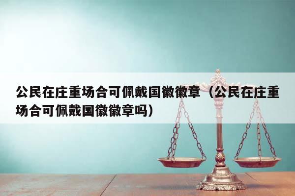 公民在庄重场合可佩戴国徽徽章（公民在庄重场合可佩戴国徽徽章吗）