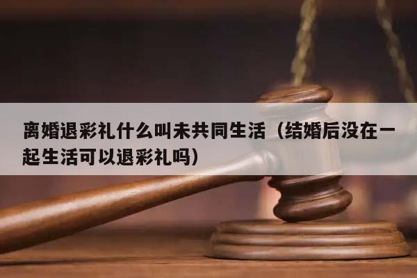 离婚退彩礼什么叫未共同生活（结婚后没在一起生活可以退彩礼吗）