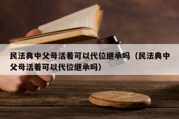 民法典中父母活着可以代位继承吗（民法典中父母活着可以代位继承吗）