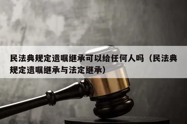 民法典规定遗嘱继承可以给任何人吗（民法典规定遗嘱继承与法定继承）