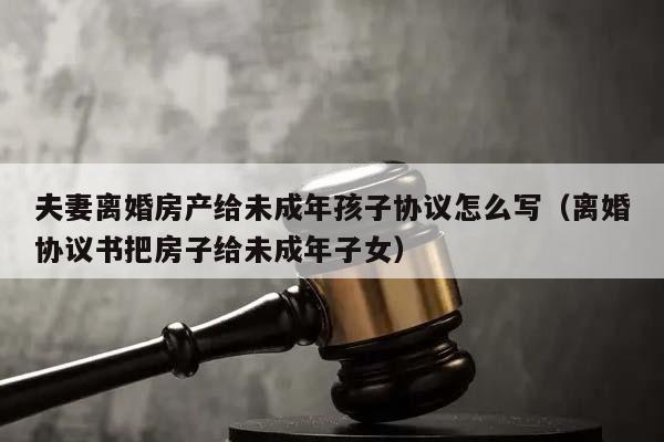 夫妻离婚房产给未成年孩子协议怎么写（离婚协议书把房子给未成年子女）