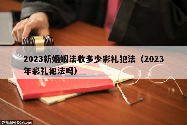 2023新婚姻法收多少彩礼犯法（2023年彩礼犯法吗）