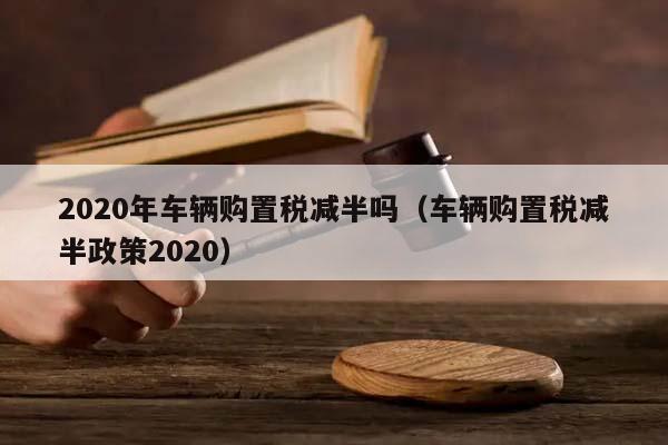 2020年车辆购置税减半吗（车辆购置税减半政策2020）