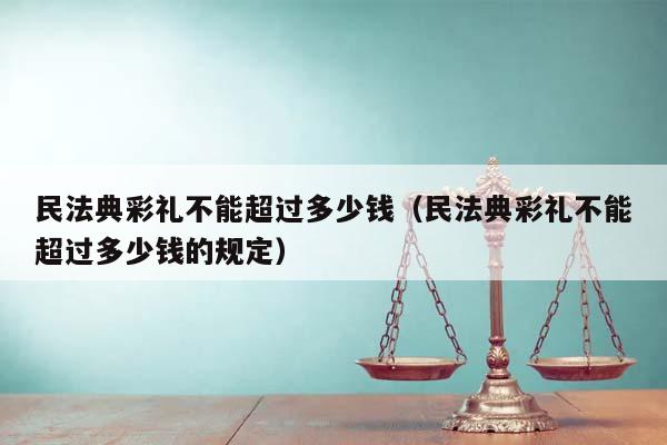 民法典彩礼不能超过多少钱（民法典彩礼不能超过多少钱的规定）