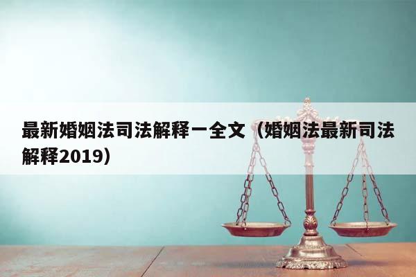 最新婚姻法司法解释一全文（婚姻法最新司法解释2019）