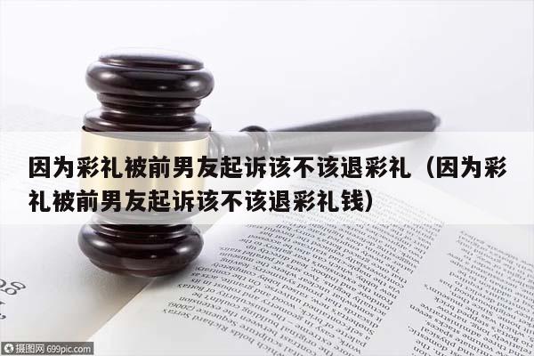 因为彩礼被前男友起诉该不该退彩礼（因为彩礼被前男友起诉该不该退彩礼钱）