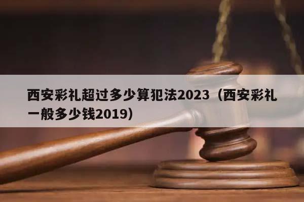 西安彩礼超过多少算犯法2023（西安彩礼一般多少钱2019）