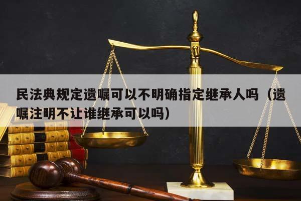 民法典规定遗嘱可以不明确指定继承人吗（遗嘱注明不让谁继承可以吗）