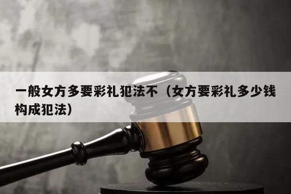 一般女方多要彩礼犯法不（女方要彩礼多少钱构成犯法）