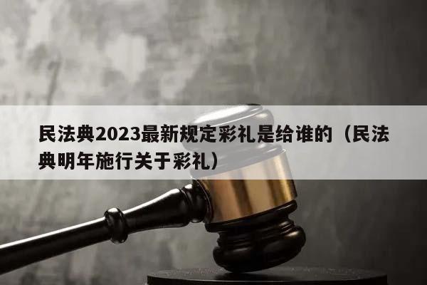 民法典2023最新规定彩礼是给谁的（民法典明年施行关于彩礼）