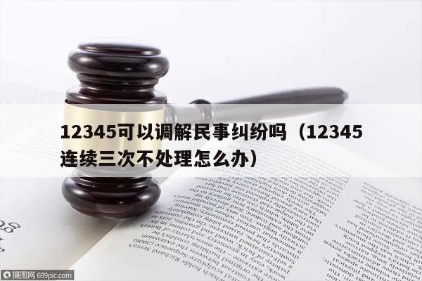 12345可以调解民事纠纷吗（12345连续三次不处理怎么办）