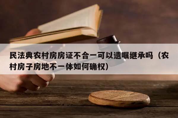 民法典农村房房证不合一可以遗嘱继承吗（农村房子房地不一体如何确权）