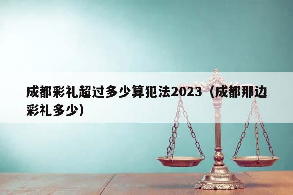 成都彩礼超过多少算犯法2023（成都那边彩礼多少）