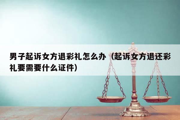 男子起诉女方退彩礼怎么办（起诉女方退还彩礼要需要什么证件）