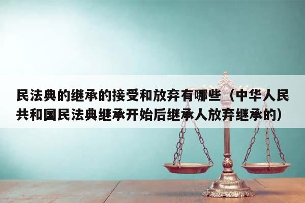 民法典的继承的接受和放弃有哪些（中华人民共和国民法典继承开始后继承人放弃继承的）