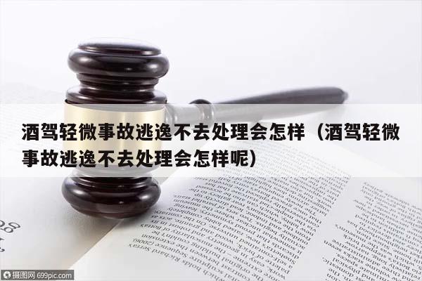 酒驾轻微事故逃逸不去处理会怎样（酒驾轻微事故逃逸不去处理会怎样呢）