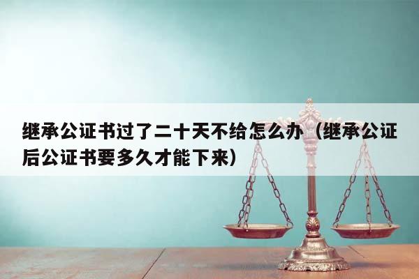 继承公证书过了二十天不给怎么办（继承公证后公证书要多久才能下来）