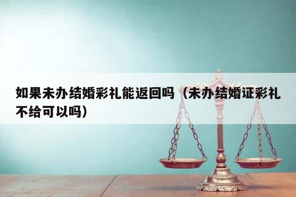 如果未办结婚彩礼能返回吗（未办结婚证彩礼不给可以吗）