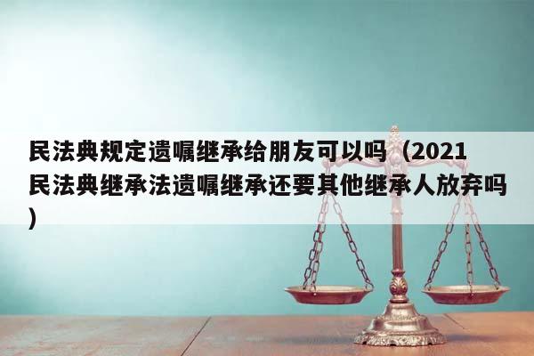 民法典规定遗嘱继承给朋友可以吗（2021民法典继承法遗嘱继承还要其他继承人放弃吗）