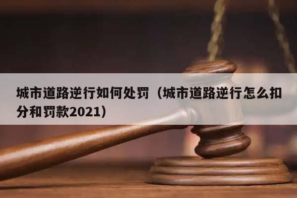 城市道路逆行如何处罚（城市道路逆行怎么扣分和罚款2021）