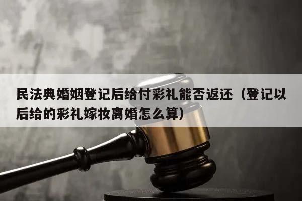 民法典婚姻登记后给付彩礼能否返还（登记以后给的彩礼嫁妆离婚怎么算）