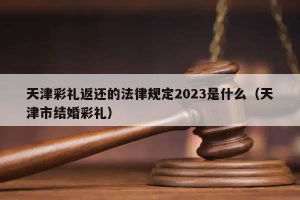 天津彩礼返还的法律规定2023是什么（天津市结婚彩礼）