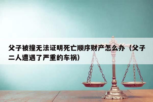 父子被撞无法证明死亡顺序财产怎么办（父子二人遭遇了严重的车祸）