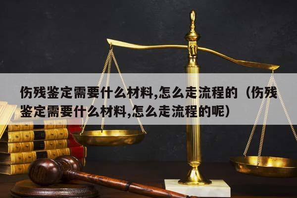 伤残鉴定需要什么材料,怎么走流程的（伤残鉴定需要什么材料,怎么走流程的呢）