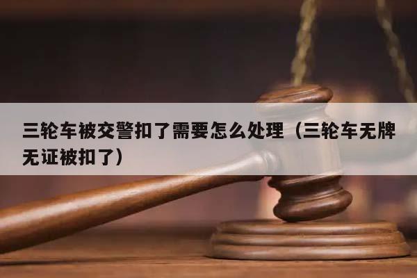 三轮车被交警扣了需要怎么处理（三轮车无牌无证被扣了）