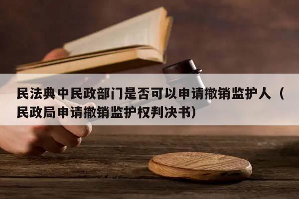 民法典中民政部门是否可以申请撤销监护人（民政局申请撤销监护权判决书）