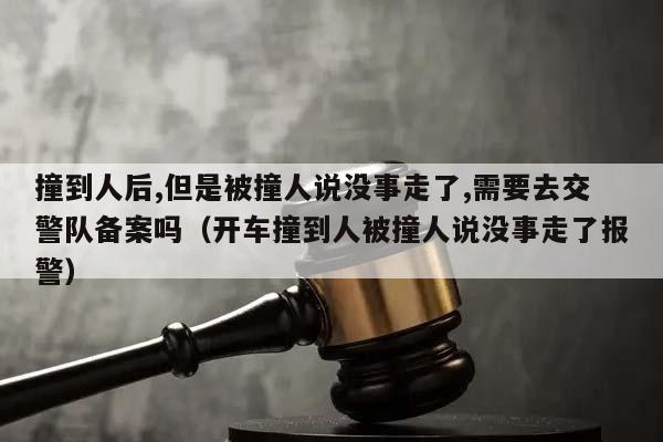 撞到人后,但是被撞人说没事走了,需要去交警队备案吗（开车撞到人被撞人说没事走了报警）