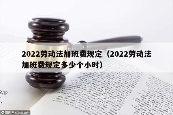 2022劳动法加班费规定（2022劳动法加班费规定多少个小时）