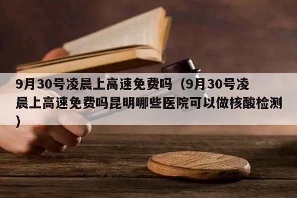 9月30号凌晨上高速免费吗（9月30号凌晨上高速免费吗昆明哪些医院可以做核酸检测）