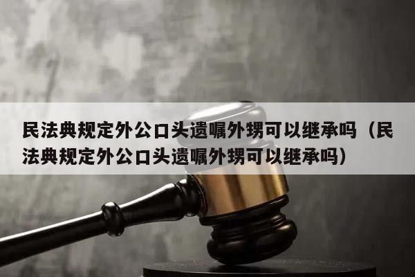 民法典规定外公口头遗嘱外甥可以继承吗（民法典规定外公口头遗嘱外甥可以继承吗）