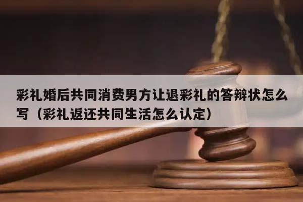 彩礼婚后共同消费男方让退彩礼的答辩状怎么写（彩礼返还共同生活怎么认定）