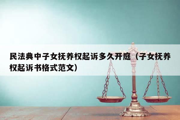 民法典中子女抚养权起诉多久开庭（子女抚养权起诉书格式范文）