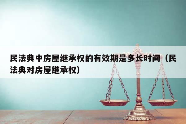 民法典中房屋继承权的有效期是多长时间（民法典对房屋继承权）