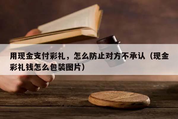 用现金支付彩礼，怎么防止对方不承认（现金彩礼钱怎么包装图片）