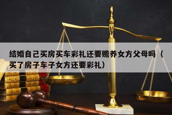 结婚自己买房买车彩礼还要赡养女方父母吗（买了房子车子女方还要彩礼）