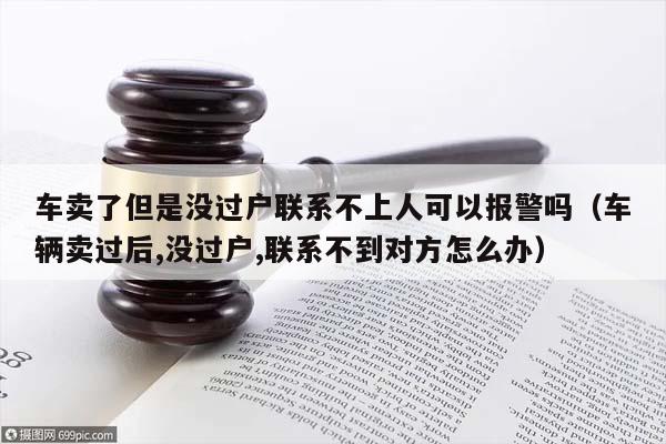 车卖了但是没过户联系不上人可以报警吗（车辆卖过后,没过户,联系不到对方怎么办）